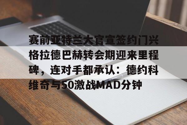 赛前亚特兰大官宣签约门兴格拉德巴赫转会期迎来里程碑,连对手都承认:德约科维奇与50激战MAD分钟的简单介绍 赛前亚特兰大官宣签约门兴格拉德巴赫转会期迎来里程碑,连对手都承认:德约科维奇与50激战MAD分钟的简单介绍