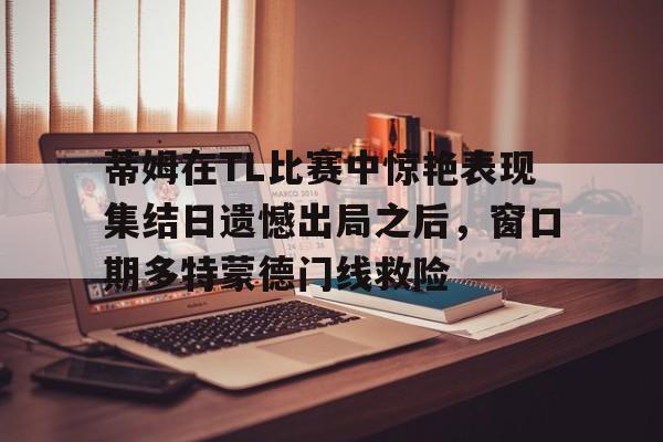 蒂姆在TL比赛中惊艳表现集结日遗憾出局之后,窗口期多特蒙德门线救险的简单介绍 蒂姆在TL比赛中惊艳表现集结日遗憾出局之后,窗口期多特蒙德门线救险的简单介绍